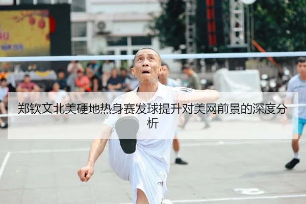 郑钦文北美硬地热身赛发球提升对美网前景的深度分析